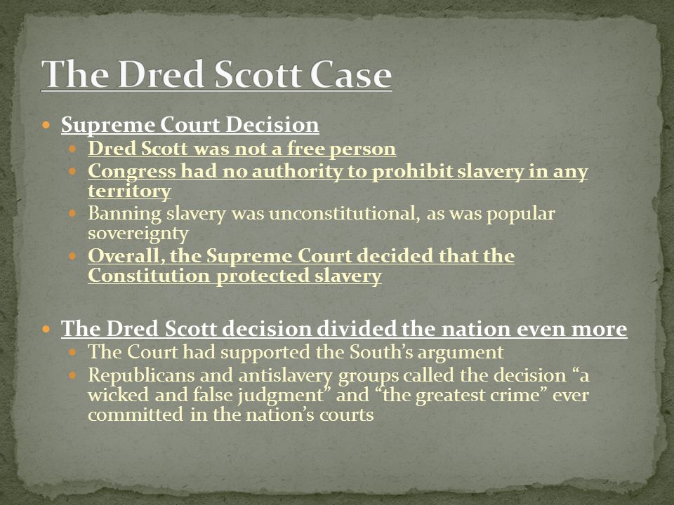 Supreme Court Decision Dred Scott was not a free person Congress had no authority to prohibit slavery in any territory Banning slavery was unconstitutional, as was popular sovereignty Overall, the Supreme Court decided that the Constitution protected slavery The Dred Scott decision divided the nation even more The Court had supported the South’s argument Republicans and antislavery groups called the decision a wicked and false judgment and the greatest crime ever committed in the nation’s courts