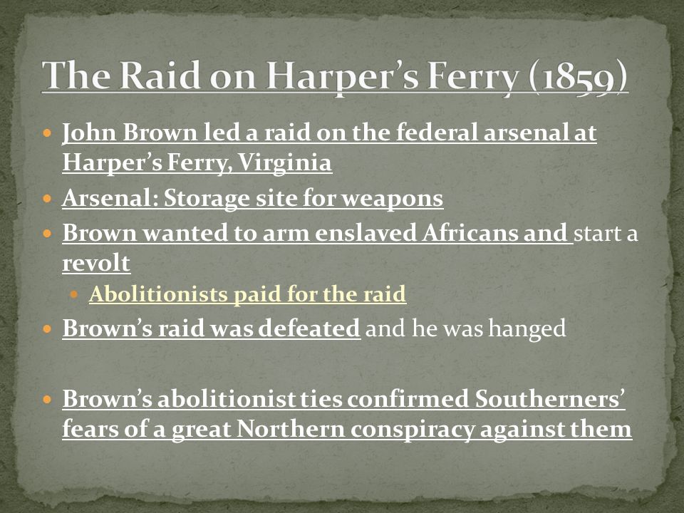 John Brown led a raid on the federal arsenal at Harper’s Ferry, Virginia Arsenal: Storage site for weapons Brown wanted to arm enslaved Africans and start a revolt Abolitionists paid for the raid Brown’s raid was defeated and he was hanged Brown’s abolitionist ties confirmed Southerners’ fears of a great Northern conspiracy against them