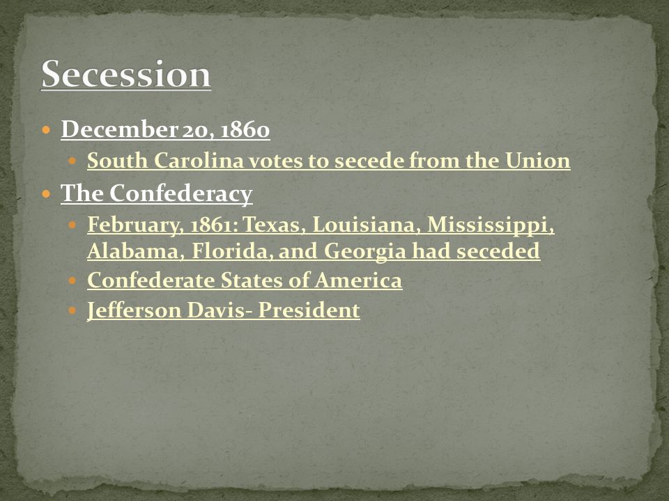 December 20, 1860 South Carolina votes to secede from the Union The Confederacy February, 1861: Texas, Louisiana, Mississippi, Alabama, Florida, and Georgia had seceded Confederate States of America Jefferson Davis- President