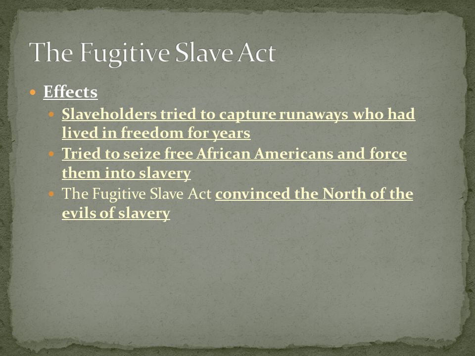 Effects Slaveholders tried to capture runaways who had lived in freedom for years Tried to seize free African Americans and force them into slavery The Fugitive Slave Act convinced the North of the evils of slavery