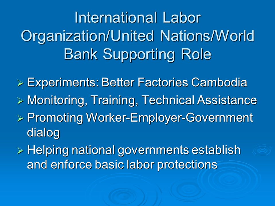 International Labor Organization/United Nations/World Bank Supporting Role  Experiments: Better Factories Cambodia  Monitoring, Training, Technical Assistance  Promoting Worker-Employer-Government dialog  Helping national governments establish and enforce basic labor protections