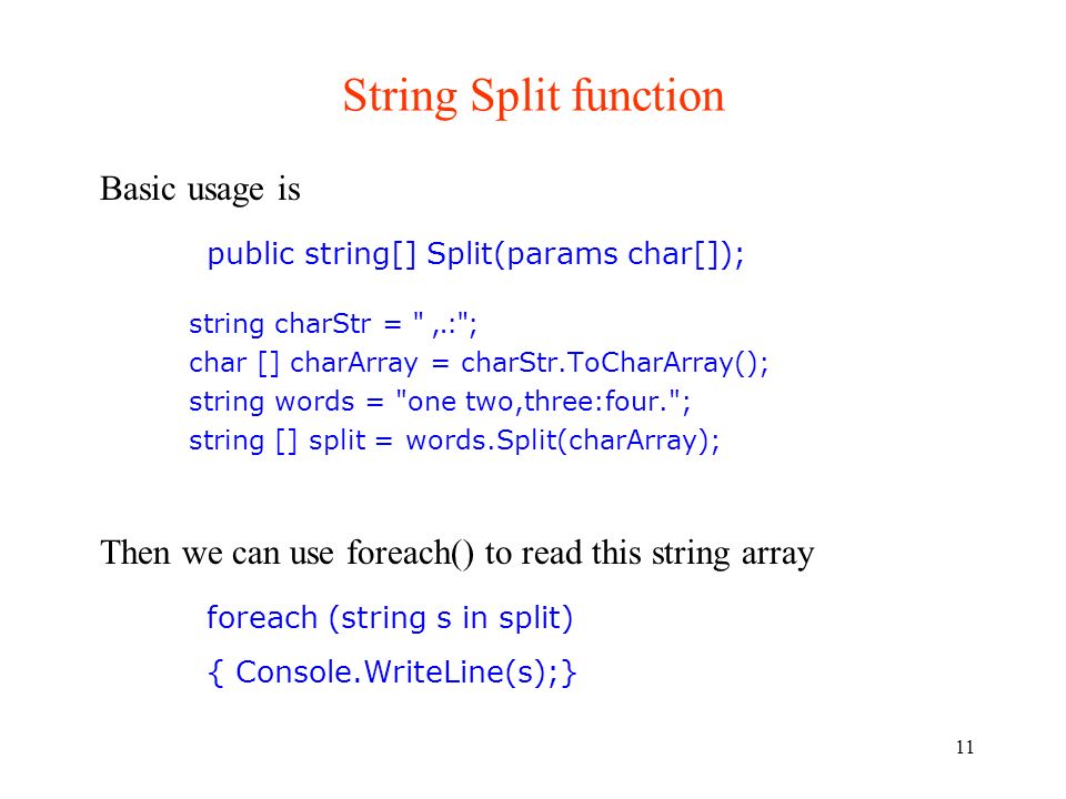 11 String Split function string charStr = ,.: ; char [] charArray = charStr.ToCharArray(); string words = one two,three:four. ; string [] split = words.Split(charArray); Basic usage is public string[] Split(params char[]); Then we can use foreach() to read this string array foreach (string s in split) { Console.WriteLine(s);}