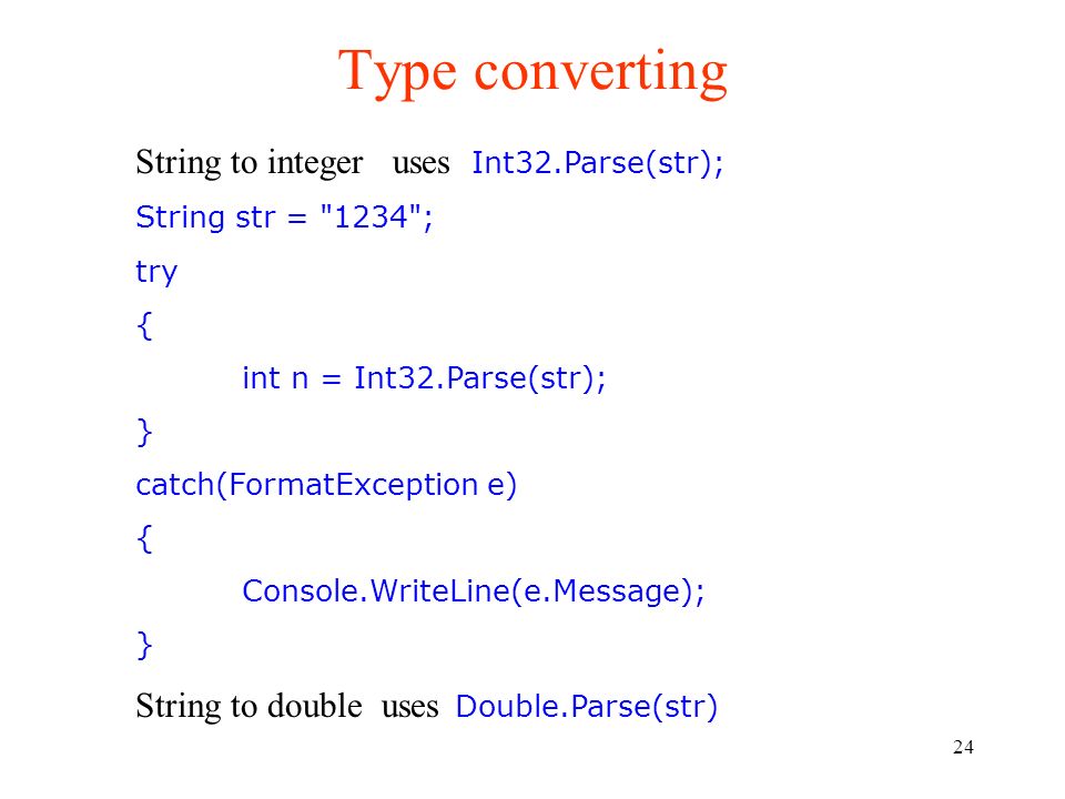 24 Type converting String to integer uses Int32.Parse(str); String str = 1234 ; try { int n = Int32.Parse(str); } catch(FormatException e) { Console.WriteLine(e.Message); } String to double uses Double.Parse(str)