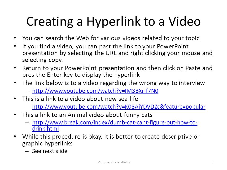 Creating a Hyperlink to a Video You can search the Web for various videos related to your topic If you find a video, you can past the link to your PowerPoint presentation by selecting the URL and right clicking your mouse and selecting copy.