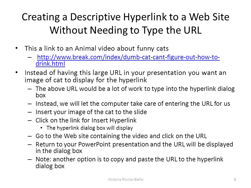 Creating a Descriptive Hyperlink to a Web Site Without Needing to Type the URL This a link to an Animal video about funny cats –   drink.htmlhttp://  drink.html Instead of having this large URL in your presentation you want an image of cat to display for the hyperlink – The above URL would be a lot of work to type into the hyperlink dialog box – Instead, we will let the computer take care of entering the URL for us – Insert your image of the cat to the slide – Click on the link for Insert Hyperlink The hyperlink dialog box will display – Go to the Web site containing the video and click on the URL – Return to your PowerPoint presentation and the URL will be displayed in the dialog box – Note: another option is to copy and paste the URL to the hyperlink dialog box Victoria Ricciardiello6