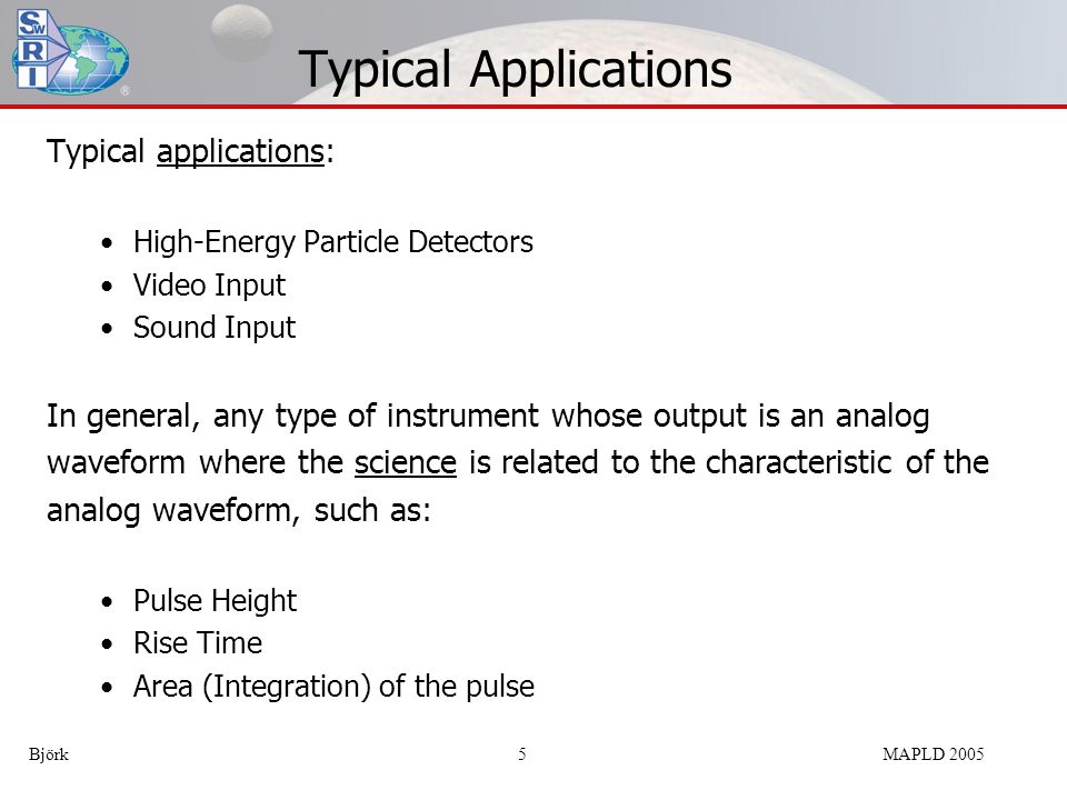 Typical Applications Typical applications: High-Energy Particle Detectors Video Input Sound Input In general, any type of instrument whose output is an analog waveform where the science is related to the characteristic of the analog waveform, such as: Pulse Height Rise Time Area (Integration) of the pulse Björk 5MAPLD 2005