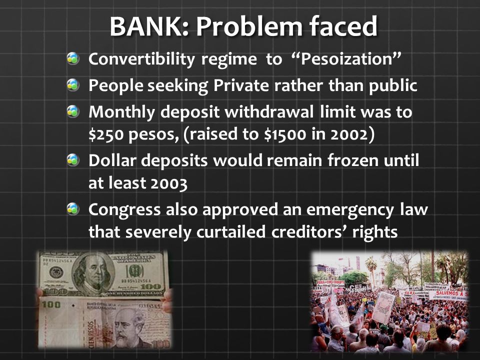 BANK: Problem faced BANK: Problem faced Convertibility regime to Pesoization People seeking Private rather than public Monthly deposit withdrawal limit was to $250 pesos, (raised to $1500 in 2002) Dollar deposits would remain frozen until at least 2003 Congress also approved an emergency law that severely curtailed creditors’ rights