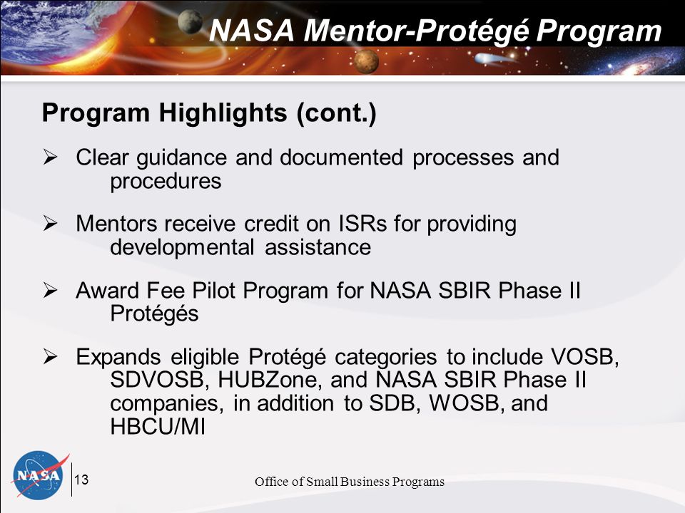 13 Office of Small Business Programs NASA Mentor-Protégé Program Program Highlights (cont.)  Clear guidance and documented processes and procedures  Mentors receive credit on ISRs for providing developmental assistance  Award Fee Pilot Program for NASA SBIR Phase II Protégés  Expands eligible Protégé categories to include VOSB, SDVOSB, HUBZone, and NASA SBIR Phase II companies, in addition to SDB, WOSB, and HBCU/MI