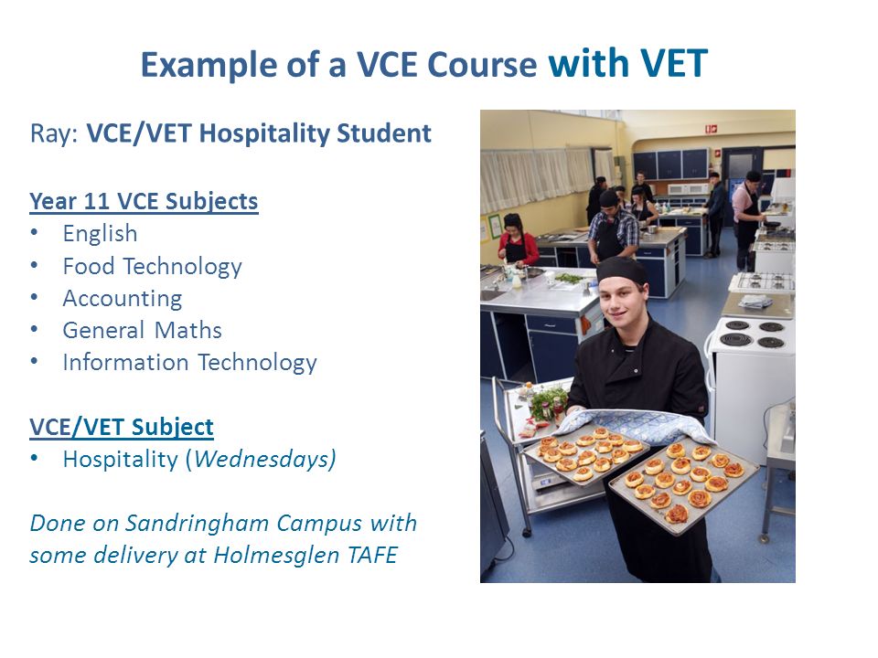 Example of a VCE Course with VET Ray: VCE/VET Hospitality Student Year 11 VCE Subjects English Food Technology Accounting General Maths Information Technology VCE/VET Subject Hospitality (Wednesdays) Done on Sandringham Campus with some delivery at Holmesglen TAFE
