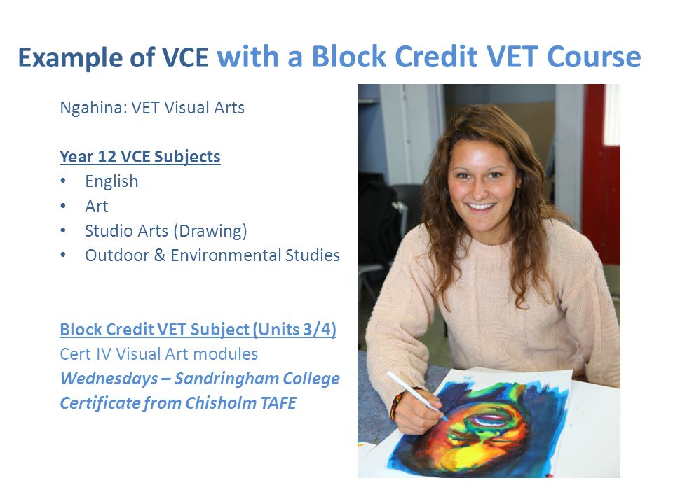 Example of VCE with a Block Credit VET Course Ngahina: VET Visual Arts Year 12 VCE Subjects English Art Studio Arts (Drawing) Outdoor & Environmental Studies Block Credit VET Subject (Units 3/4) Cert IV Visual Art modules Wednesdays – Sandringham College Certificate from Chisholm TAFE