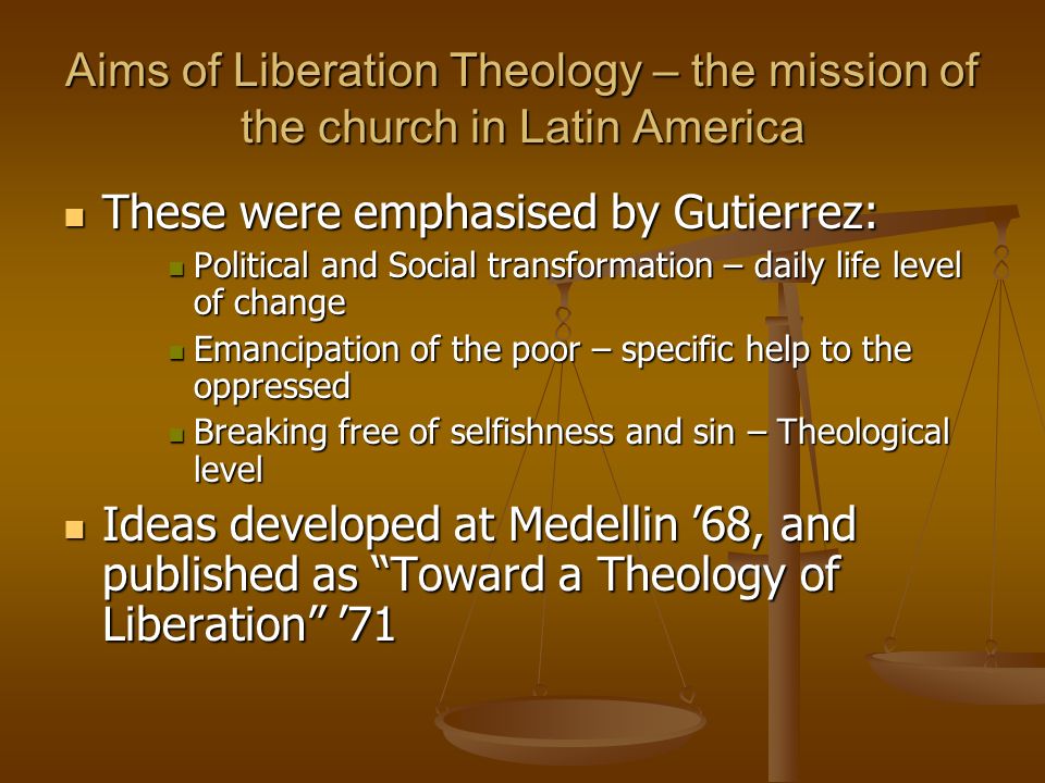 Aims of Liberation Theology – the mission of the church in Latin America These were emphasised by Gutierrez: These were emphasised by Gutierrez: Political and Social transformation – daily life level of change Political and Social transformation – daily life level of change Emancipation of the poor – specific help to the oppressed Emancipation of the poor – specific help to the oppressed Breaking free of selfishness and sin – Theological level Breaking free of selfishness and sin – Theological level Ideas developed at Medellin ’68, and published as Toward a Theology of Liberation ’71 Ideas developed at Medellin ’68, and published as Toward a Theology of Liberation ’71