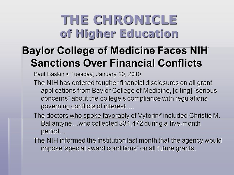 THE CHRONICLE of Higher Education Baylor College of Medicine Faces NIH Sanctions Over Financial Conflicts Paul Baskin  Tuesday, January 20, 2010 The NIH has ordered tougher financial disclosures on all grant applications from Baylor College of Medicine, [citing] serious concerns about the college’s compliance with regulations governing conflicts of interest….