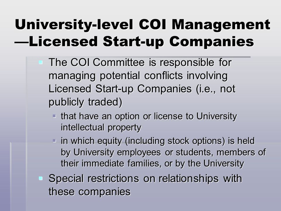 University-level COI Management —Licensed Start-up Companies  The COI Committee is responsible for managing potential conflicts involving Licensed Start-up Companies (i.e., not publicly traded)  that have an option or license to University intellectual property  in which equity (including stock options) is held by University employees or students, members of their immediate families, or by the University  Special restrictions on relationships with these companies
