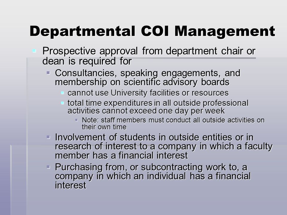 Departmental COI Management  Prospective approval from department chair or dean is required for  Consultancies, speaking engagements, and membership on scientific advisory boards  cannot use University facilities or resources  total time expenditures in all outside professional activities cannot exceed one day per week  Note: staff members must conduct all outside activities on their own time  Involvement of students in outside entities or in research of interest to a company in which a faculty member has a financial interest  Purchasing from, or subcontracting work to, a company in which an individual has a financial interest