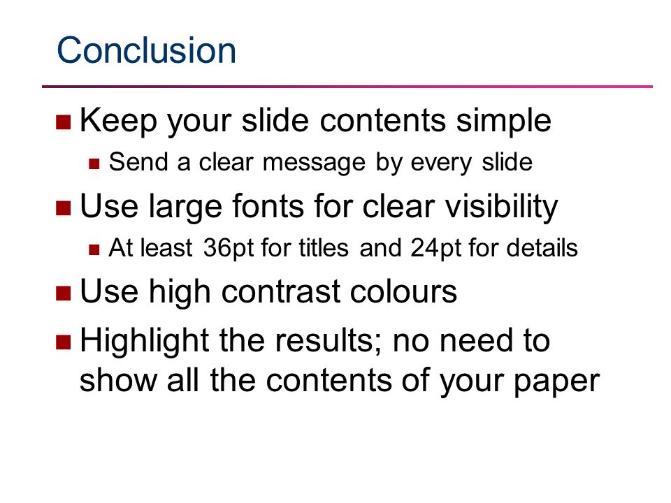 Conclusion Keep your slide contents simple Send a clear message by every slide Use large fonts for clear visibility At least 36pt for titles and 24pt for details Use high contrast colours Highlight the results; no need to show all the contents of your paper
