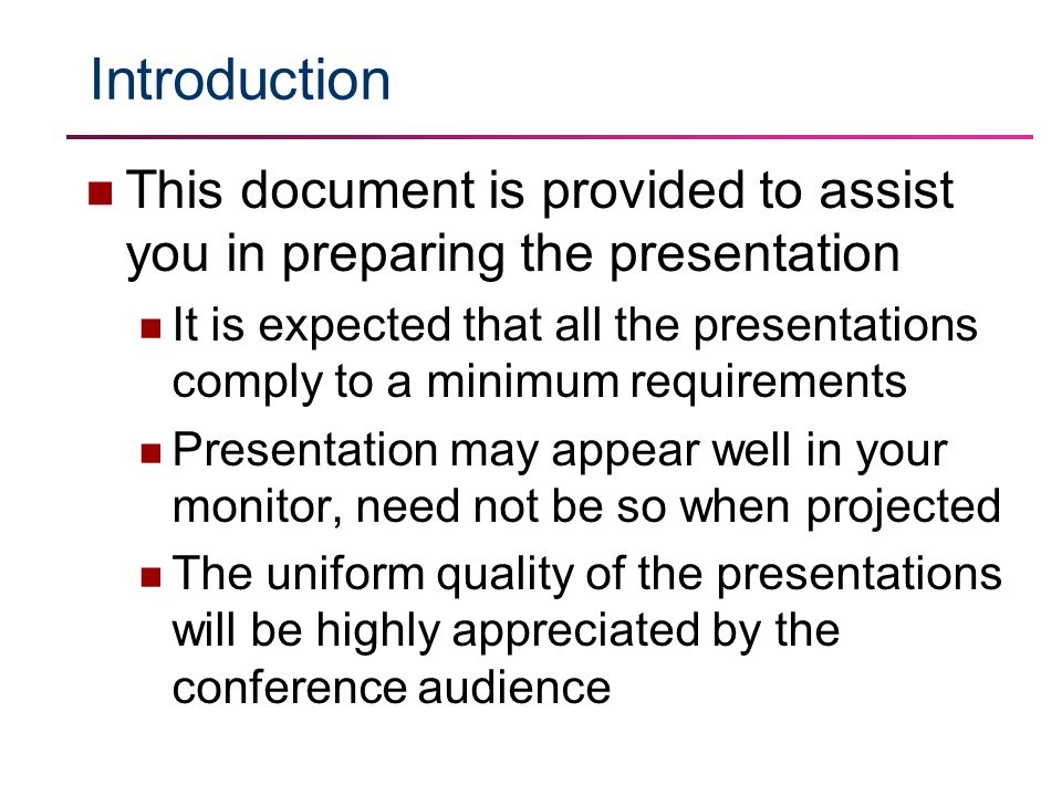 Introduction This document is provided to assist you in preparing the presentation It is expected that all the presentations comply to a minimum requirements Presentation may appear well in your monitor, need not be so when projected The uniform quality of the presentations will be highly appreciated by the conference audience