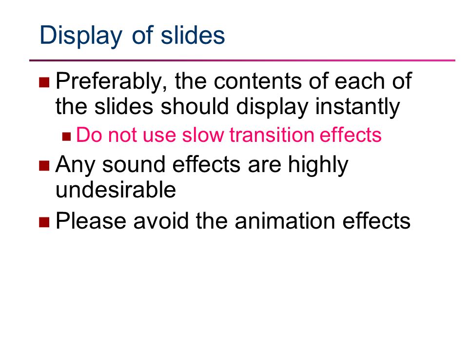 Display of slides Preferably, the contents of each of the slides should display instantly Do not use slow transition effects Any sound effects are highly undesirable Please avoid the animation effects