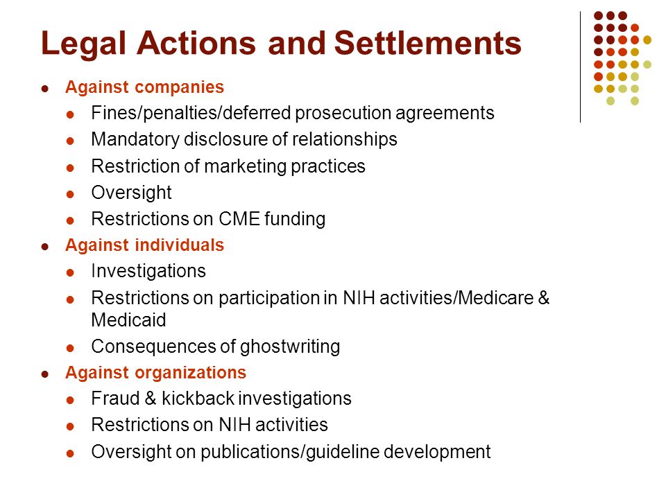 Legal Actions and Settlements Against companies Fines/penalties/deferred prosecution agreements Mandatory disclosure of relationships Restriction of marketing practices Oversight Restrictions on CME funding Against individuals Investigations Restrictions on participation in NIH activities/Medicare & Medicaid Consequences of ghostwriting Against organizations Fraud & kickback investigations Restrictions on NIH activities Oversight on publications/guideline development