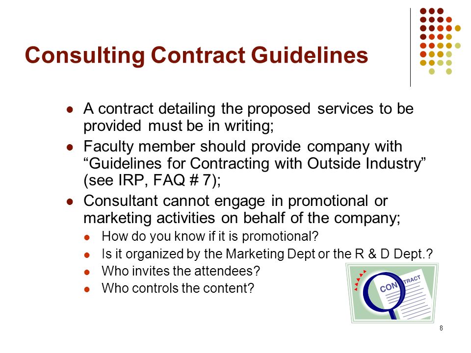 8 Consulting Contract Guidelines A contract detailing the proposed services to be provided must be in writing; Faculty member should provide company with Guidelines for Contracting with Outside Industry (see IRP, FAQ # 7); Consultant cannot engage in promotional or marketing activities on behalf of the company; How do you know if it is promotional.