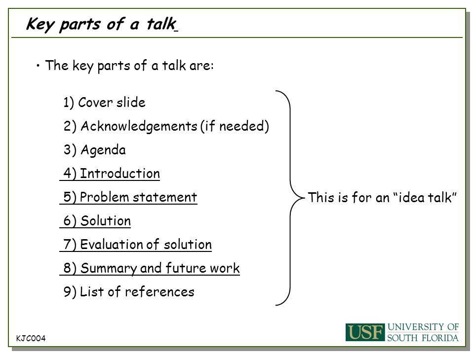 The key parts of a talk are: 1) Cover slide 2) Acknowledgements (if needed) 3) Agenda 4) Introduction 5) Problem statement 6) Solution 7) Evaluation of solution 8) Summary and future work 9) List of references KJC004 Key parts of a talk This is for an idea talk
