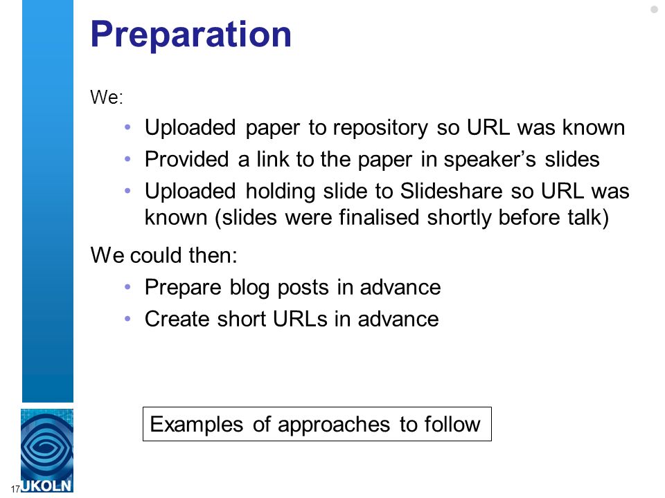 Preparation We: Uploaded paper to repository so URL was known Provided a link to the paper in speaker’s slides Uploaded holding slide to Slideshare so URL was known (slides were finalised shortly before talk) We could then: Prepare blog posts in advance Create short URLs in advance 17 Examples of approaches to follow