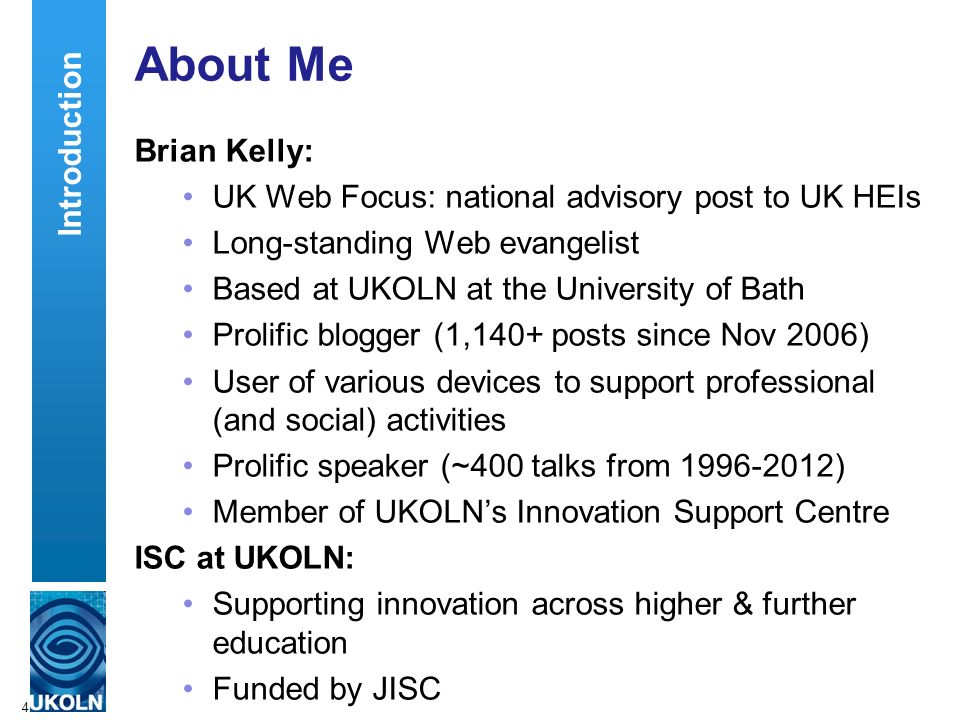 About Me Brian Kelly: UK Web Focus: national advisory post to UK HEIs Long-standing Web evangelist Based at UKOLN at the University of Bath Prolific blogger (1,140+ posts since Nov 2006) User of various devices to support professional (and social) activities Prolific speaker (~400 talks from ) Member of UKOLN’s Innovation Support Centre ISC at UKOLN: Supporting innovation across higher & further education Funded by JISC 4 Introduction