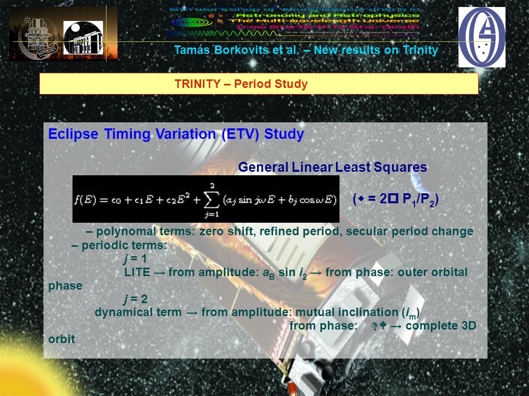 TRINITY – Period Study Eclipse Timing Variation (ETV) Study General Linear Least Squares (w = 2p P 1 /P 2 ) – polynomal terms: zero shift, refined period, secular period change – periodic terms: j = 1 LITE → from amplitude: a B sin i 2 → from phase: outer orbital phase j = 2 dynamical term → from amplitude: mutual inclination (i m ) from phase: DW → complete 3D orbit Tamás Borkovits et al.