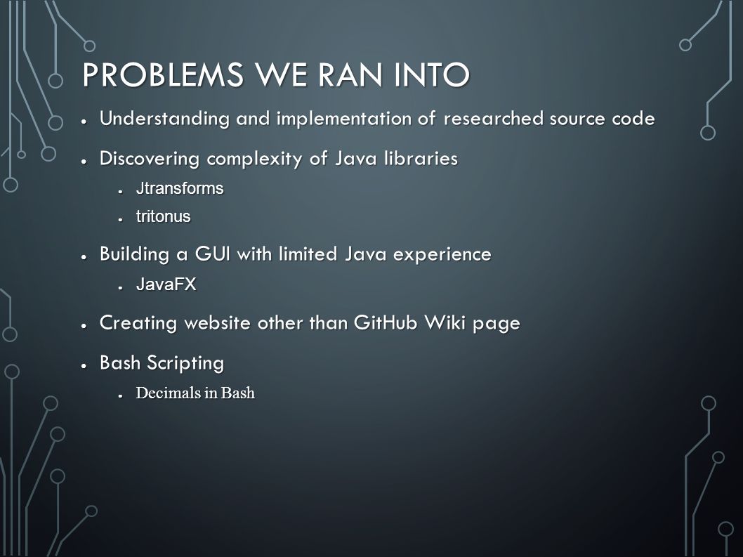 PROBLEMS WE RAN INTO ● Understanding and implementation of researched source code ● Discovering complexity of Java libraries ● Jtransforms ● tritonus ● Building a GUI with limited Java experience ● JavaFX ● Creating website other than GitHub Wiki page ● Bash Scripting ● Decimals in Bash