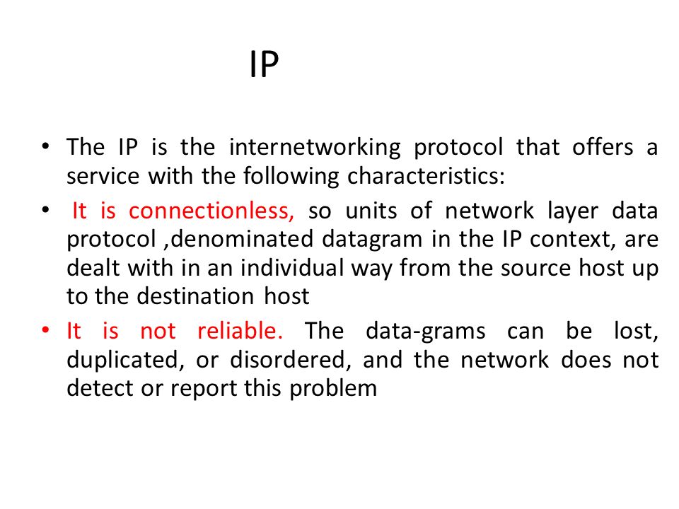 IP The IP is the internetworking protocol that offers a service with the following characteristics: It is connectionless, so units of network layer data protocol,denominated datagram in the IP context, are dealt with in an individual way from the source host up to the destination host It is not reliable.