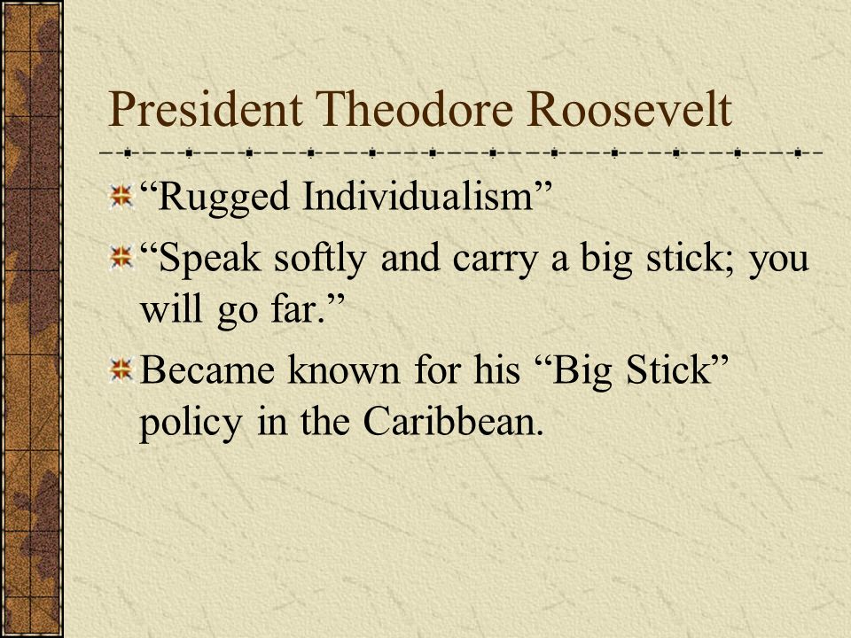 President Theodore Roosevelt Rugged Individualism Speak softly and carry a big stick; you will go far. Became known for his Big Stick policy in the Caribbean.