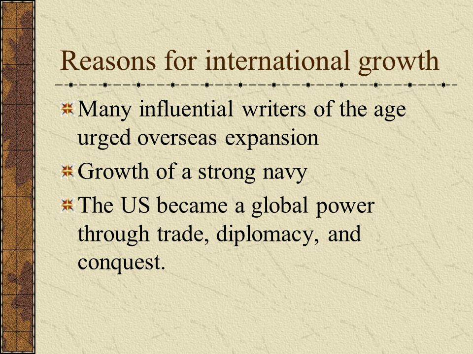 Reasons for international growth Many influential writers of the age urged overseas expansion Growth of a strong navy The US became a global power through trade, diplomacy, and conquest.