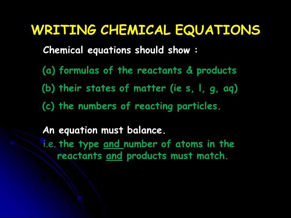 WRITING CHEMICAL EQUATIONS Chemical equations should show : (a) formulas of the reactants & products (b) their states of matter (ie s, l, g, aq) (c) the numbers of reacting particles.