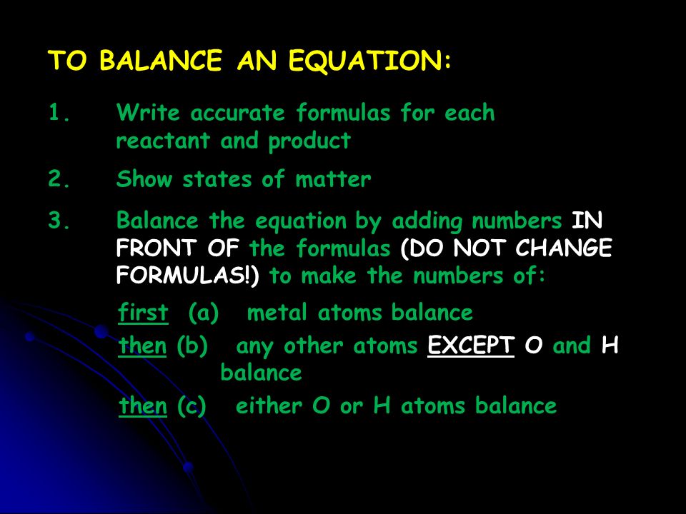 then (c) either O or H atoms balance TO BALANCE AN EQUATION: 1.Write accurate formulas for each reactant and product 2.Show states of matter 3.Balance the equation by adding numbers IN FRONT OF the formulas (DO NOT CHANGE FORMULAS!) to make the numbers of: first (a) metal atoms balance then (b) any other atoms EXCEPT O and H balance