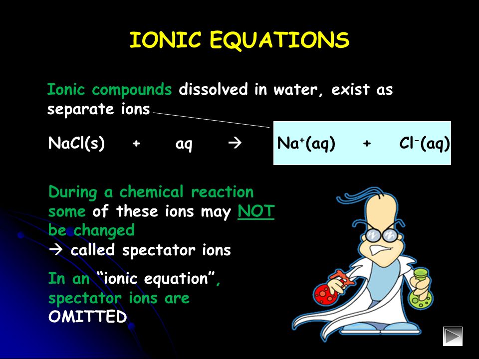 IONIC EQUATIONS During a chemical reaction some of these ions may NOT be changed Ionic compounds dissolved in water, exist as separate ions  called spectator ions In an ionic equation , spectator ions are OMITTED NaCl(s) + aq  Na + (aq) + Cl - (aq)