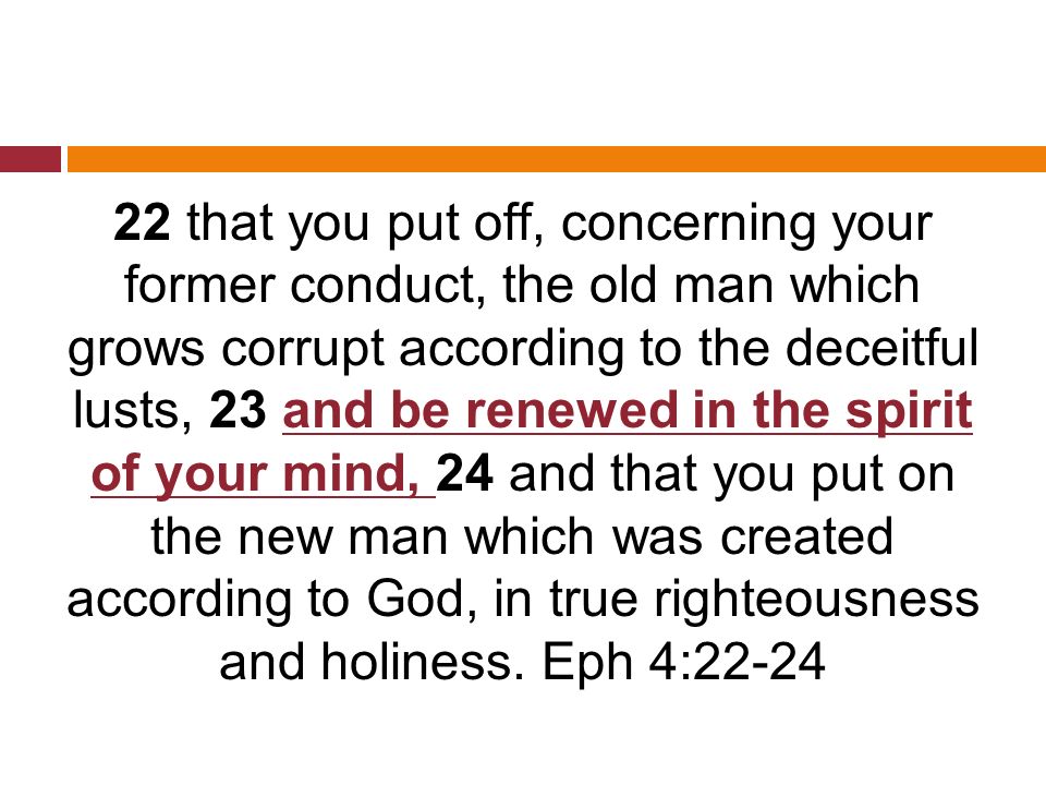 22 that you put off, concerning your former conduct, the old man which grows corrupt according to the deceitful lusts, 23 and be renewed in the spirit of your mind, 24 and that you put on the new man which was created according to God, in true righteousness and holiness.