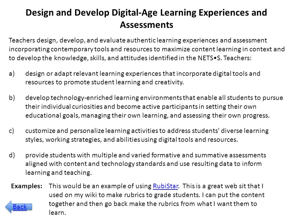 Design and Develop Digital-Age Learning Experiences and Assessments Teachers design, develop, and evaluate authentic learning experiences and assessment incorporating contemporary tools and resources to maximize content learning in context and to develop the knowledge, skills, and attitudes identified in the NETSS.