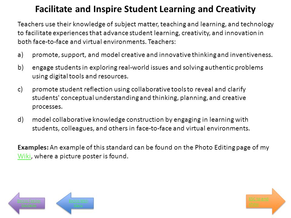 Facilitate and Inspire Student Learning and Creativity Teachers use their knowledge of subject matter, teaching and learning, and technology to facilitate experiences that advance student learning, creativity, and innovation in both face-to-face and virtual environments.