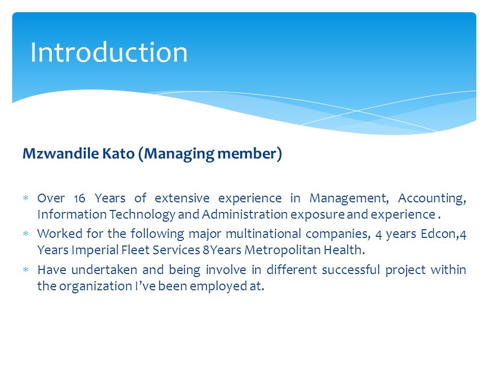 Mzwandile Kato (Managing member)  Over 16 Years of extensive experience in Management, Accounting, Information Technology and Administration exposure and experience.