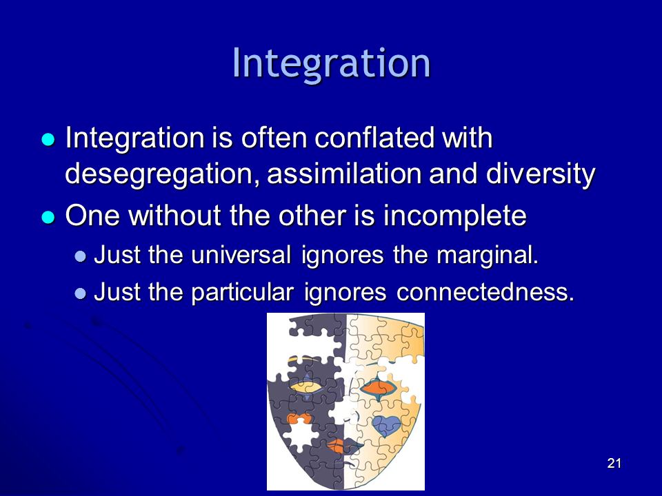 21 Integration Integration is often conflated with desegregation, assimilation and diversity Integration is often conflated with desegregation, assimilation and diversity One without the other is incomplete One without the other is incomplete Just the universal ignores the marginal.