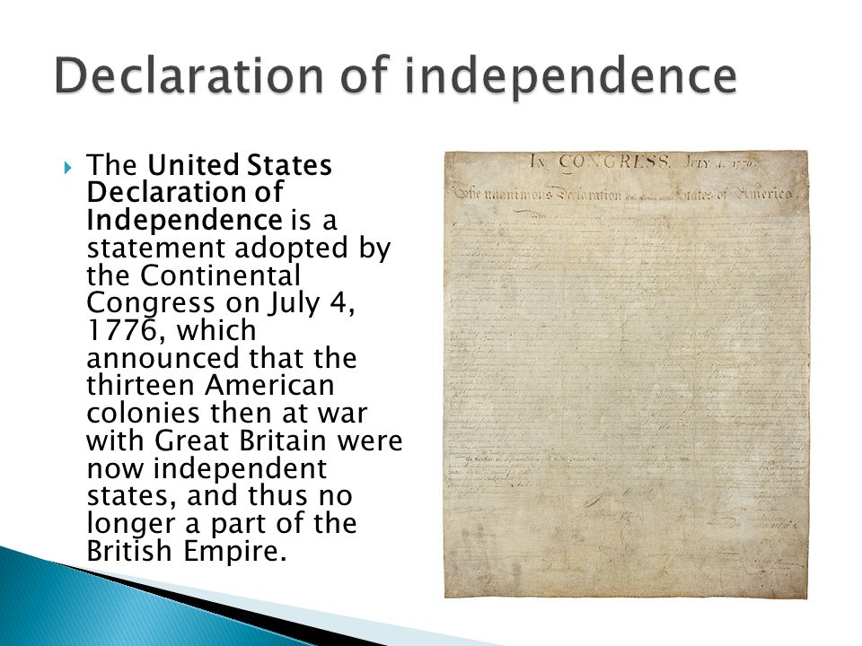  The United States Declaration of Independence is a statement adopted by the Continental Congress on July 4, 1776, which announced that the thirteen American colonies then at war with Great Britain were now independent states, and thus no longer a part of the British Empire.