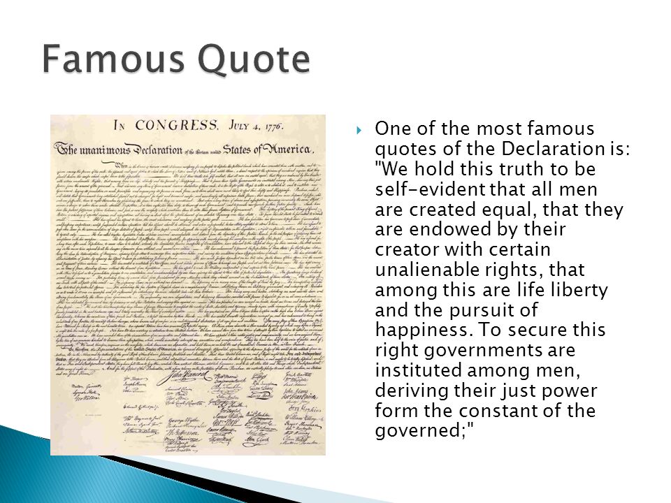  One of the most famous quotes of the Declaration is: We hold this truth to be self-evident that all men are created equal, that they are endowed by their creator with certain unalienable rights, that among this are life liberty and the pursuit of happiness.