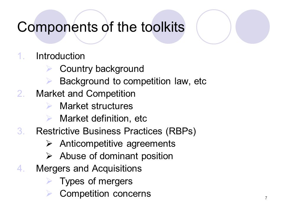 7 Components of the toolkits 1.Introduction  Country background  Background to competition law, etc 2.Market and Competition  Market structures  Market definition, etc 3.Restrictive Business Practices (RBPs)  Anticompetitive agreements  Abuse of dominant position 4.Mergers and Acquisitions  Types of mergers  Competition concerns