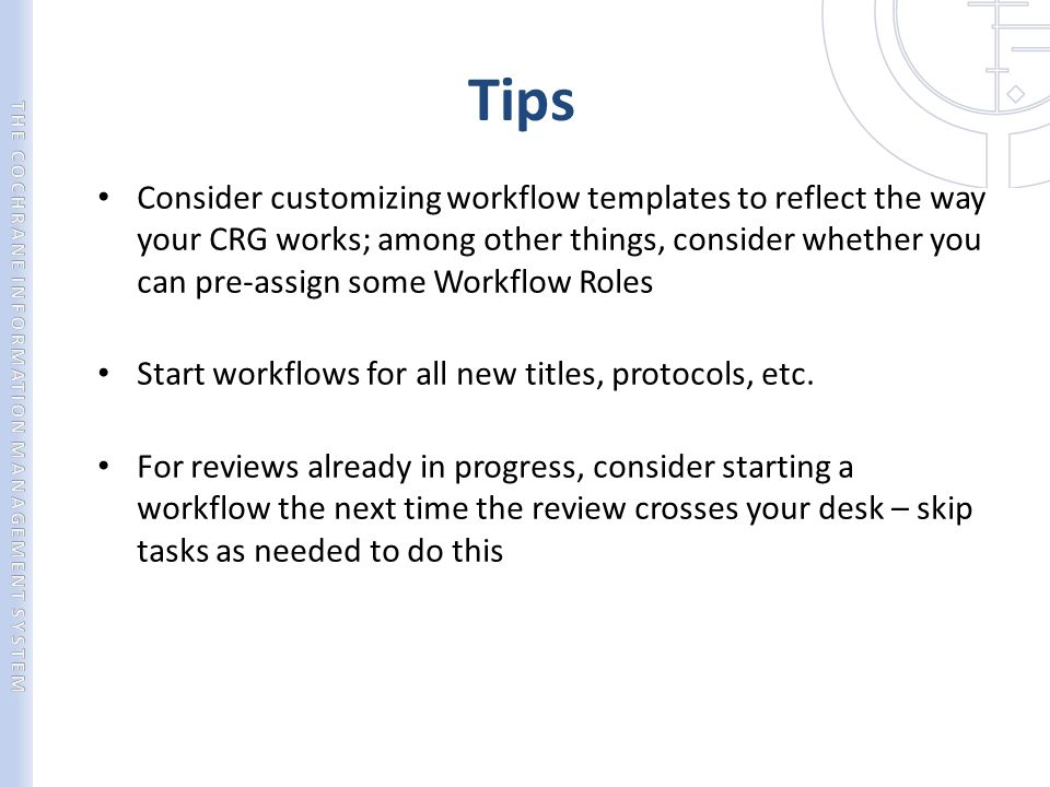 Tips Consider customizing workflow templates to reflect the way your CRG works; among other things, consider whether you can pre-assign some Workflow Roles Start workflows for all new titles, protocols, etc.