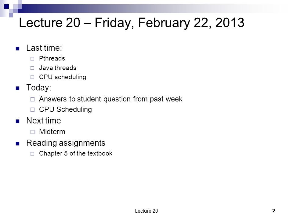 Last time:  Pthreads  Java threads  CPU scheduling Today:  Answers to student question from past week  CPU Scheduling Next time  Midterm Reading assignments  Chapter 5 of the textbook Lecture 20 – Friday, February 22, Lecture 20
