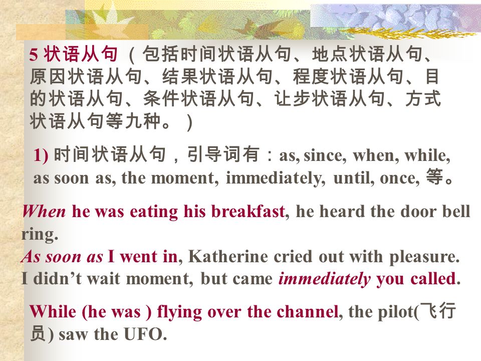 5 状语从句 （包括时间状语从句、地点状语从句、 原因状语从句、结果状语从句、程度状语从句、目 的状语从句、条件状语从句、让步状语从句、方式 状语从句等九种。） 1) 时间状语从句，引导词有： as, since, when, while, as soon as, the moment, immediately, until, once, 等。 When he was eating his breakfast, he heard the door bell ring.