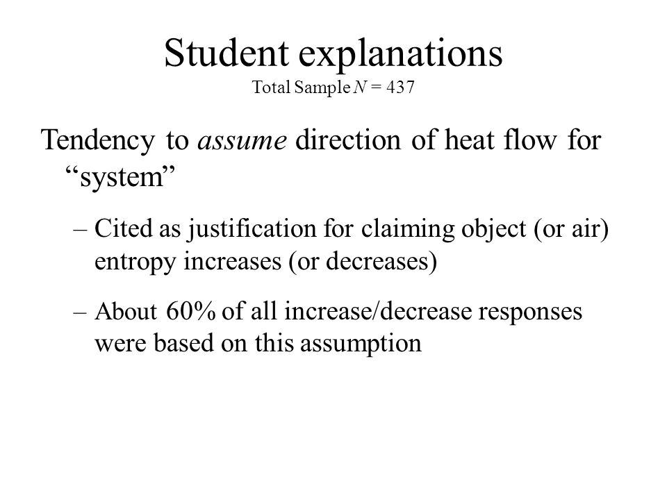 Student explanations Total Sample N = 437 Tendency to assume direction of heat flow for system –Cited as justification for claiming object (or air) entropy increases (or decreases) –About 60% of all increase/decrease responses were based on this assumption