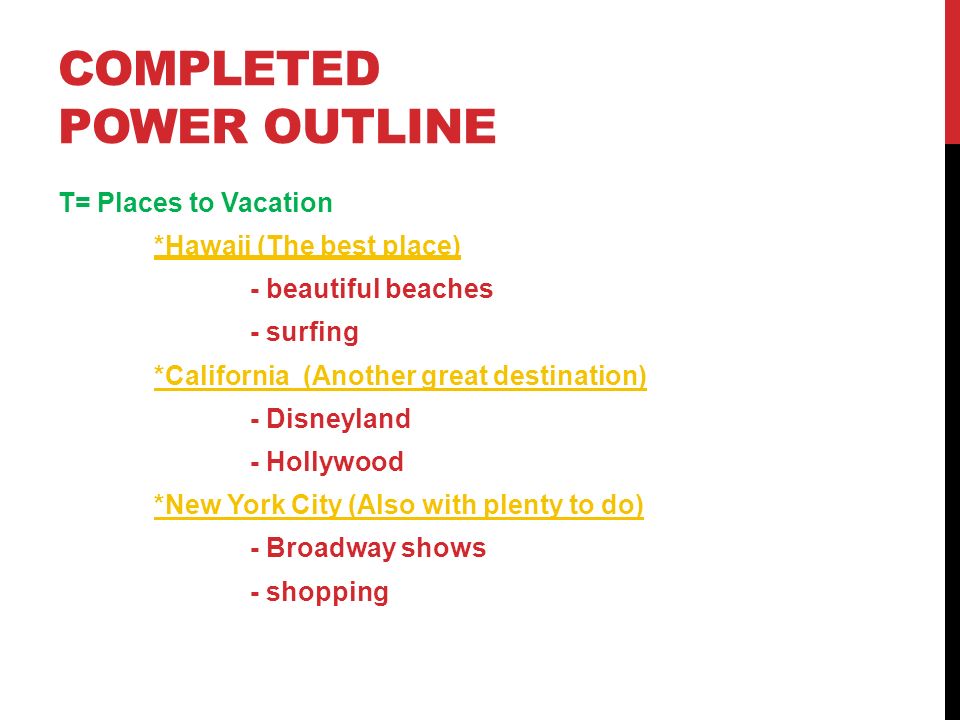 COMPLETED POWER OUTLINE T= Places to Vacation *Hawaii (The best place) - beautiful beaches - surfing *California (Another great destination) - Disneyland - Hollywood *New York City (Also with plenty to do) - Broadway shows - shopping