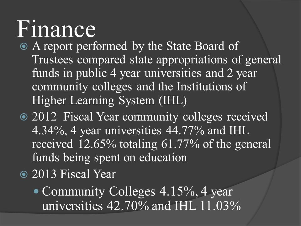 Finance  A report performed by the State Board of Trustees compared state appropriations of general funds in public 4 year universities and 2 year community colleges and the Institutions of Higher Learning System (IHL)  2012 Fiscal Year community colleges received 4.34%, 4 year universities 44.77% and IHL received 12.65% totaling 61.77% of the general funds being spent on education  2013 Fiscal Year Community Colleges 4.15%, 4 year universities 42.70% and IHL 11.03%