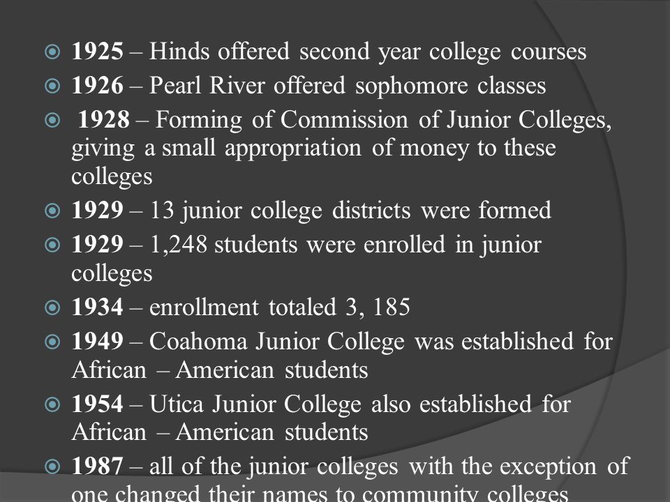  1925 – Hinds offered second year college courses  1926 – Pearl River offered sophomore classes  1928 – Forming of Commission of Junior Colleges, giving a small appropriation of money to these colleges  1929 – 13 junior college districts were formed  1929 – 1,248 students were enrolled in junior colleges  1934 – enrollment totaled 3, 185  1949 – Coahoma Junior College was established for African – American students  1954 – Utica Junior College also established for African – American students  1987 – all of the junior colleges with the exception of one changed their names to community colleges