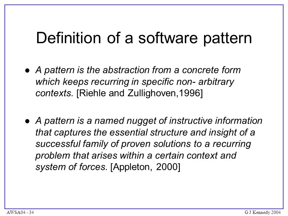 AWSA G J Kennedy 2004 Definition of a software pattern A pattern is the abstraction from a concrete form which keeps recurring in specific non- arbitrary contexts.